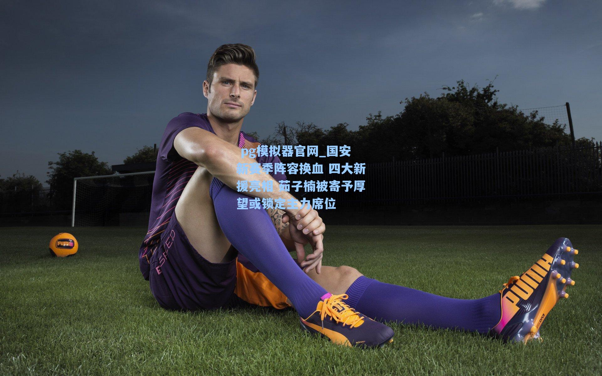 国安新赛季阵容换血 四大新援亮相 茹子楠被寄予厚望或锁定主力席位