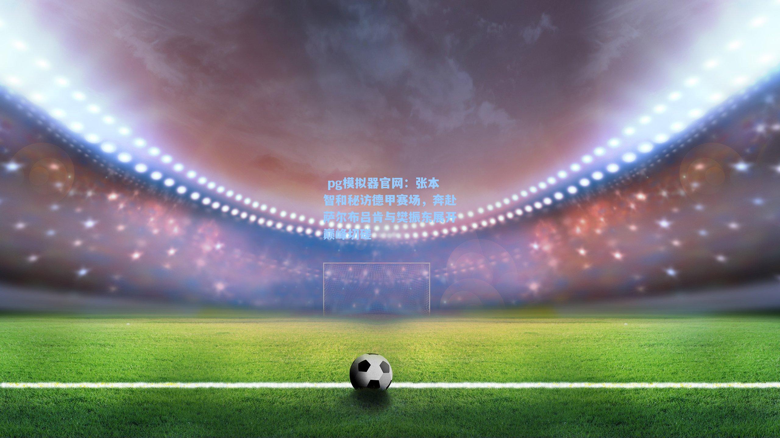  pg模拟器官网：张本智和秘访德甲赛场，奔赴萨尔布吕肯与樊振东展开巅峰切磋